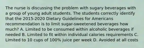 The nurse is discussing the problem with sugary beverages with a group of young adult students. The students correctly identify that the 2015-2020 Dietary Guidelines for Americans recommendation is to limit sugar-sweetened beverages how much? A. Limited to be consumed within alcoholic beverages if needed B. Limited to fit within individual calories requirements C. Limited to 10 cups of 100% juice per week D. Avoided at all costs