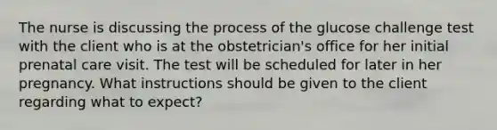 The nurse is discussing the process of the glucose challenge test with the client who is at the obstetrician's office for her initial <a href='https://www.questionai.com/knowledge/k4ilvqalFS-prenatal-care' class='anchor-knowledge'>prenatal care</a> visit. The test will be scheduled for later in her pregnancy. What instructions should be given to the client regarding what to expect?