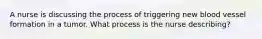 A nurse is discussing the process of triggering new blood vessel formation in a tumor. What process is the nurse describing?