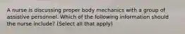 A nurse is discussing proper body mechanics with a group of assistive personnel. Which of the following information should the nurse include? (Select all that apply)