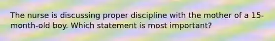 The nurse is discussing proper discipline with the mother of a 15-month-old boy. Which statement is most important?