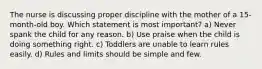 The nurse is discussing proper discipline with the mother of a 15-month-old boy. Which statement is most important? a) Never spank the child for any reason. b) Use praise when the child is doing something right. c) Toddlers are unable to learn rules easily. d) Rules and limits should be simple and few.