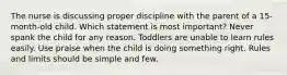 The nurse is discussing proper discipline with the parent of a 15-month-old child. Which statement is most important? Never spank the child for any reason. Toddlers are unable to learn rules easily. Use praise when the child is doing something right. Rules and limits should be simple and few.