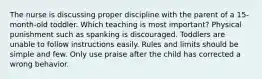 The nurse is discussing proper discipline with the parent of a 15-month-old toddler. Which teaching is most important? Physical punishment such as spanking is discouraged. Toddlers are unable to follow instructions easily. Rules and limits should be simple and few. Only use praise after the child has corrected a wrong behavior.