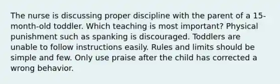 The nurse is discussing proper discipline with the parent of a 15-month-old toddler. Which teaching is most important? Physical punishment such as spanking is discouraged. Toddlers are unable to follow instructions easily. Rules and limits should be simple and few. Only use praise after the child has corrected a wrong behavior.