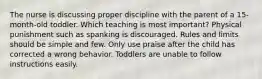 The nurse is discussing proper discipline with the parent of a 15-month-old toddler. Which teaching is most important? Physical punishment such as spanking is discouraged. Rules and limits should be simple and few. Only use praise after the child has corrected a wrong behavior. Toddlers are unable to follow instructions easily.