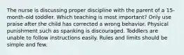 The nurse is discussing proper discipline with the parent of a 15-month-old toddler. Which teaching is most important? Only use praise after the child has corrected a wrong behavior. Physical punishment such as spanking is discouraged. Toddlers are unable to follow instructions easily. Rules and limits should be simple and few.