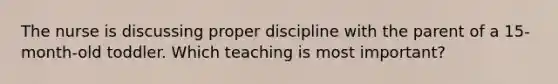 The nurse is discussing proper discipline with the parent of a 15-month-old toddler. Which teaching is most important?