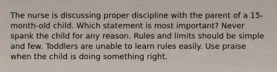 The nurse is discussing proper discipline with the parent of a 15-month-old child. Which statement is most important? Never spank the child for any reason. Rules and limits should be simple and few. Toddlers are unable to learn rules easily. Use praise when the child is doing something right.