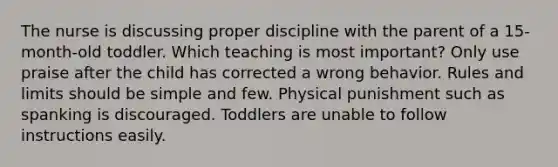 The nurse is discussing proper discipline with the parent of a 15-month-old toddler. Which teaching is most important? Only use praise after the child has corrected a wrong behavior. Rules and limits should be simple and few. Physical punishment such as spanking is discouraged. Toddlers are unable to follow instructions easily.