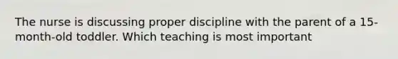 The nurse is discussing proper discipline with the parent of a 15-month-old toddler. Which teaching is most important