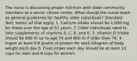 The nurse is discussing proper nutrition with older community members at a senior citizen center. What should the nurse teach as general guidelines for healthy older individuals? Standard Text: Select all that apply. 1. Calcium intake should be 1,000 mg for those over the age of 51 years. 2. Older individuals need to take supplements of vitamins A, C, E, and K. 3. Vitamin D intake should be 600 IU up to age 70 and 800 IU if older than 70. 4. Ingest at least 0.8 grams of protein for each kilogram of body weight each day 5. Fluid intake each day should be at least 13 cups for men and 9 cups for women.