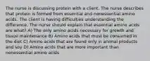 The nurse is discussing protein with a client. The nurse describes that protein is formed from essential and nonessential amino acids. The client is having difficulties understanding the difference. The nurse should explain that essential amino acids are what? A) The only amino acids necessary for growth and tissue maintenance B) Amino acids that must be consumed in the diet C) Amino acids that are found only in animal products and soy D) Amino acids that are more important than nonessential amino acids