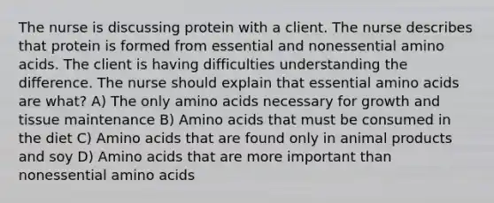 The nurse is discussing protein with a client. The nurse describes that protein is formed from essential and nonessential amino acids. The client is having difficulties understanding the difference. The nurse should explain that essential amino acids are what? A) The only amino acids necessary for growth and tissue maintenance B) Amino acids that must be consumed in the diet C) Amino acids that are found only in animal products and soy D) Amino acids that are more important than nonessential amino acids