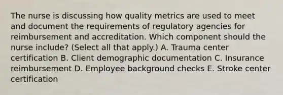 The nurse is discussing how quality metrics are used to meet and document the requirements of regulatory agencies for reimbursement and accreditation. Which component should the nurse​ include? (Select all that​ apply.) A. Trauma center certification B. Client demographic documentation C. Insurance reimbursement D. Employee background checks E. Stroke center certification