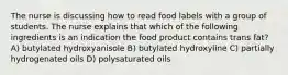 The nurse is discussing how to read food labels with a group of students. The nurse explains that which of the following ingredients is an indication the food product contains trans fat? A) butylated hydroxyanisole B) butylated hydroxyline C) partially hydrogenated oils D) polysaturated oils