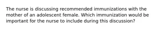 The nurse is discussing recommended immunizations with the mother of an adolescent female. Which immunization would be important for the nurse to include during this discussion?