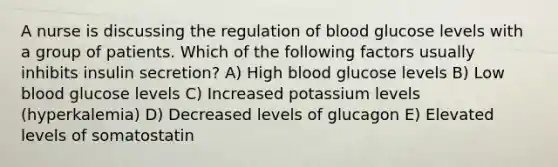 A nurse is discussing the regulation of blood glucose levels with a group of patients. Which of the following factors usually inhibits insulin secretion? A) High blood glucose levels B) Low blood glucose levels C) Increased potassium levels (hyperkalemia) D) Decreased levels of glucagon E) Elevated levels of somatostatin