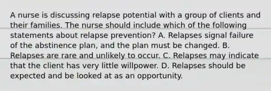 A nurse is discussing relapse potential with a group of clients and their families. The nurse should include which of the following statements about relapse prevention? A. Relapses signal failure of the abstinence plan, and the plan must be changed. B. Relapses are rare and unlikely to occur. C. Relapses may indicate that the client has very little willpower. D. Relapses should be expected and be looked at as an opportunity.