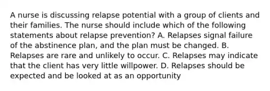 A nurse is discussing relapse potential with a group of clients and their families. The nurse should include which of the following statements about relapse prevention? A. Relapses signal failure of the abstinence plan, and the plan must be changed. B. Relapses are rare and unlikely to occur. C. Relapses may indicate that the client has very little willpower. D. Relapses should be expected and be looked at as an opportunity