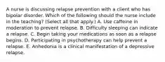 A nurse is discussing relapse prevention with a client who has bipolar disorder. Which of the following should the nurse include in the teaching? (Select all that apply.) A. Use caffeine in moderation to prevent relapse. B. Difficulty sleeping can indicate a relapse. C. Begin taking your medications as soon as a relapse begins. D. Participating in psychotherapy can help prevent a relapse. E. Anhedonia is a clinical manifestation of a depressive relapse.