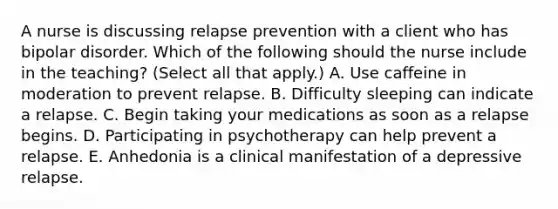 A nurse is discussing relapse prevention with a client who has bipolar disorder. Which of the following should the nurse include in the teaching? (Select all that apply.) A. Use caffeine in moderation to prevent relapse. B. Difficulty sleeping can indicate a relapse. C. Begin taking your medications as soon as a relapse begins. D. Participating in psychotherapy can help prevent a relapse. E. Anhedonia is a clinical manifestation of a depressive relapse.