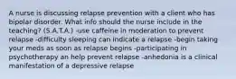 A nurse is discussing relapse prevention with a client who has bipolar disorder. What info should the nurse include in the teaching? (S.A.T.A.) -use caffeine in moderation to prevent relapse -difficulty sleeping can indicate a relapse -begin taking your meds as soon as relapse begins -participating in psychotherapy an help prevent relapse -anhedonia is a clinical manifestation of a depressive relapse