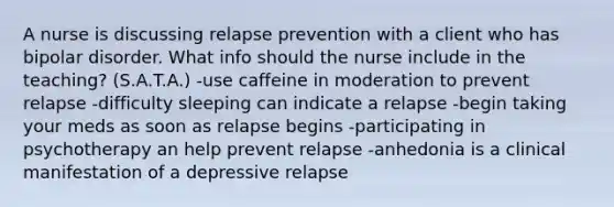 A nurse is discussing relapse prevention with a client who has bipolar disorder. What info should the nurse include in the teaching? (S.A.T.A.) -use caffeine in moderation to prevent relapse -difficulty sleeping can indicate a relapse -begin taking your meds as soon as relapse begins -participating in psychotherapy an help prevent relapse -anhedonia is a clinical manifestation of a depressive relapse