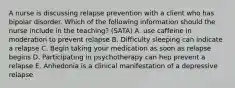 A nurse is discussing relapse prevention with a client who has bipolar disorder. Which of the following information should the nurse include in the teaching? (SATA) A. use caffeine in moderation to prevent relapse B. Difficulty sleeping can indicate a relapse C. Begin taking your medication as soon as relapse begins D. Participating in psychotherapy can hep prevent a relapse E. Anhedonia is a clinical manifestation of a depressive relapse