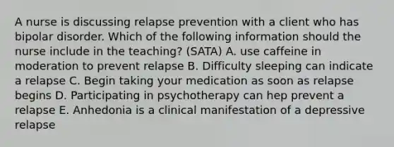 A nurse is discussing relapse prevention with a client who has bipolar disorder. Which of the following information should the nurse include in the teaching? (SATA) A. use caffeine in moderation to prevent relapse B. Difficulty sleeping can indicate a relapse C. Begin taking your medication as soon as relapse begins D. Participating in psychotherapy can hep prevent a relapse E. Anhedonia is a clinical manifestation of a depressive relapse