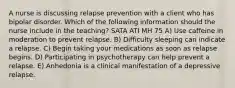 A nurse is discussing relapse prevention with a client who has bipolar disorder. Which of the following information should the nurse include in the teaching? SATA ATI MH 75 A) Use caffeine in moderation to prevent relapse. B) Difficulty sleeping can indicate a relapse. C) Begin taking your medications as soon as relapse begins. D) Participating in psychotherapy can help prevent a relapse. E) Anhedonia is a clinical manifestation of a depressive relapse.