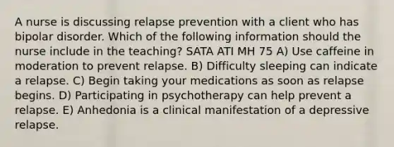 A nurse is discussing relapse prevention with a client who has bipolar disorder. Which of the following information should the nurse include in the teaching? SATA ATI MH 75 A) Use caffeine in moderation to prevent relapse. B) Difficulty sleeping can indicate a relapse. C) Begin taking your medications as soon as relapse begins. D) Participating in psychotherapy can help prevent a relapse. E) Anhedonia is a clinical manifestation of a depressive relapse.