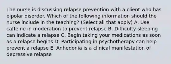 The nurse is discussing relapse prevention with a client who has bipolar disorder. Which of the following information should the nurse include in the teaching? (Select all that apply) A. Use caffeine in moderation to prevent relapse B. Difficulty sleeping can indicate a relapse C. Begin taking your medications as soon as a relapse begins D. Participating in psychotherapy can help prevent a relapse E. Anhedonia is a clinical manifestation of depressive relapse