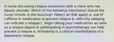 A nurse discussing relapse prevention with a client who has bipolar disorder. Which of the following information should the nurse include in the teaching? (Select all that apply) a. use of caffeine in moderation to prevent relapse b. difficulty sleeping can indicate a relapse c. begin taking your medications as soon as a relapse begins d. participating in psychotherapy can help prevent a relapse e. Anhedonia is a clinical manifestation of a depressive relapse