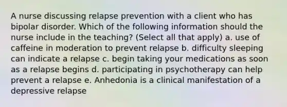 A nurse discussing relapse prevention with a client who has bipolar disorder. Which of the following information should the nurse include in the teaching? (Select all that apply) a. use of caffeine in moderation to prevent relapse b. difficulty sleeping can indicate a relapse c. begin taking your medications as soon as a relapse begins d. participating in psychotherapy can help prevent a relapse e. Anhedonia is a clinical manifestation of a depressive relapse