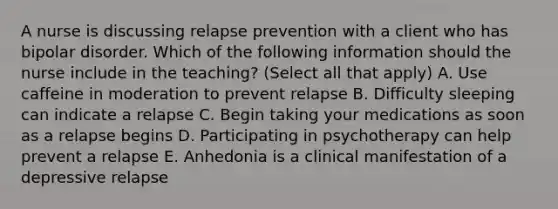 A nurse is discussing relapse prevention with a client who has bipolar disorder. Which of the following information should the nurse include in the teaching? (Select all that apply) A. Use caffeine in moderation to prevent relapse B. Difficulty sleeping can indicate a relapse C. Begin taking your medications as soon as a relapse begins D. Participating in psychotherapy can help prevent a relapse E. Anhedonia is a clinical manifestation of a depressive relapse