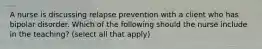 A nurse is discussing relapse prevention with a client who has bipolar disorder. Which of the following should the nurse include in the teaching? (select all that apply)