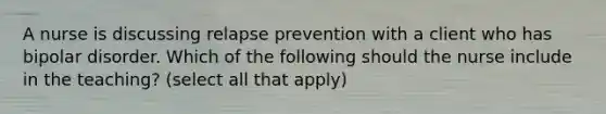 A nurse is discussing relapse prevention with a client who has bipolar disorder. Which of the following should the nurse include in the teaching? (select all that apply)