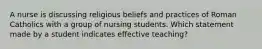 A nurse is discussing religious beliefs and practices of Roman Catholics with a group of nursing students. Which statement made by a student indicates effective teaching?