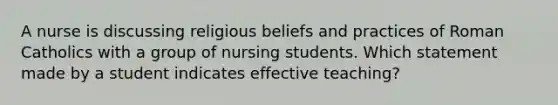 A nurse is discussing religious beliefs and practices of Roman Catholics with a group of nursing students. Which statement made by a student indicates effective teaching?