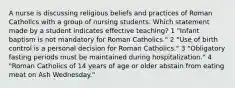 A nurse is discussing religious beliefs and practices of Roman Catholics with a group of nursing students. Which statement made by a student indicates effective teaching? 1 "Infant baptism is not mandatory for Roman Catholics." 2 "Use of birth control is a personal decision for Roman Catholics." 3 "Obligatory fasting periods must be maintained during hospitalization." 4 "Roman Catholics of 14 years of age or older abstain from eating meat on Ash Wednesday."