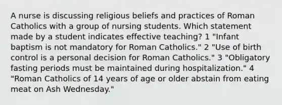 A nurse is discussing religious beliefs and practices of Roman Catholics with a group of nursing students. Which statement made by a student indicates effective teaching? 1 "Infant baptism is not mandatory for Roman Catholics." 2 "Use of birth control is a personal decision for Roman Catholics." 3 "Obligatory fasting periods must be maintained during hospitalization." 4 "Roman Catholics of 14 years of age or older abstain from eating meat on Ash Wednesday."