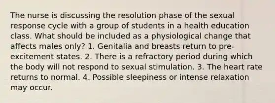 The nurse is discussing the resolution phase of the sexual response cycle with a group of students in a health education class. What should be included as a physiological change that affects males only? 1. Genitalia and breasts return to pre-excitement states. 2. There is a refractory period during which the body will not respond to sexual stimulation. 3. The heart rate returns to normal. 4. Possible sleepiness or intense relaxation may occur.