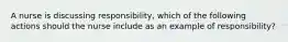 A nurse is discussing responsibility, which of the following actions should the nurse include as an example of responsibility?