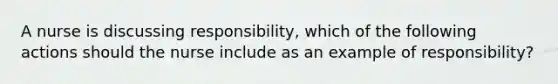 A nurse is discussing responsibility, which of the following actions should the nurse include as an example of responsibility?