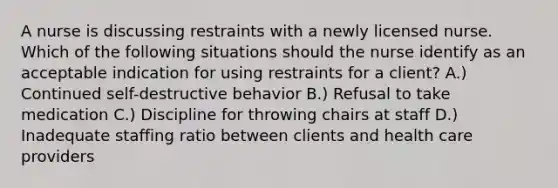 A nurse is discussing restraints with a newly licensed nurse. Which of the following situations should the nurse identify as an acceptable indication for using restraints for a client? A.) Continued self-destructive behavior B.) Refusal to take medication C.) Discipline for throwing chairs at staff D.) Inadequate staffing ratio between clients and health care providers