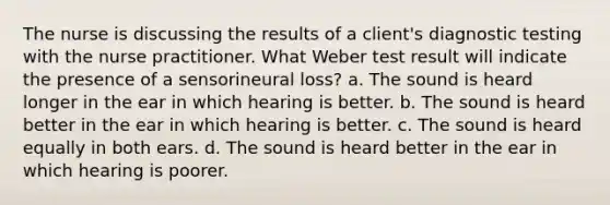 The nurse is discussing the results of a client's diagnostic testing with the nurse practitioner. What Weber test result will indicate the presence of a sensorineural loss? a. The sound is heard longer in the ear in which hearing is better. b. The sound is heard better in the ear in which hearing is better. c. The sound is heard equally in both ears. d. The sound is heard better in the ear in which hearing is poorer.