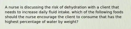 A nurse is discussing the risk of dehydration with a client that needs to increase daily fluid intake. which of the following foods should the nurse encourage the client to consume that has the highest percentage of water by weight?