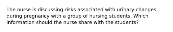 The nurse is discussing risks associated with urinary changes during pregnancy with a group of nursing students. Which information should the nurse share with the students?