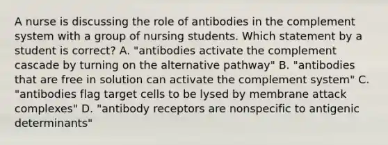 A nurse is discussing the role of antibodies in the complement system with a group of nursing students. Which statement by a student is correct? A. "antibodies activate the complement cascade by turning on the alternative pathway" B. "antibodies that are free in solution can activate the complement system" C. "antibodies flag target cells to be lysed by membrane attack complexes" D. "antibody receptors are nonspecific to antigenic determinants"